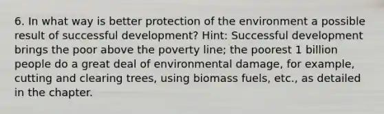 6. In what way is better protection of the environment a possible result of successful development? Hint: Successful development brings the poor above the poverty line; the poorest 1 billion people do a great deal of environmental damage, for example, cutting and clearing trees, using biomass fuels, etc., as detailed in the chapter.