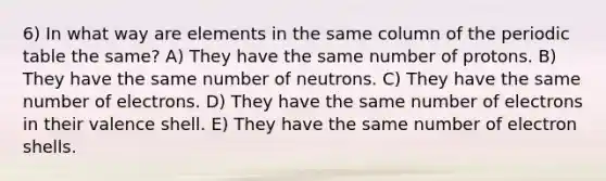 6) In what way are elements in the same column of the periodic table the same? A) They have the same number of protons. B) They have the same number of neutrons. C) They have the same number of electrons. D) They have the same number of electrons in their valence shell. E) They have the same number of electron shells.