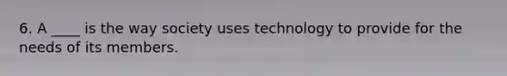 6. A ____ is the way society uses technology to provide for the needs of its members.