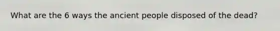 What are the 6 ways the ancient people disposed of the dead?