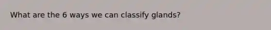 What are the 6 ways we can classify glands?