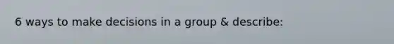 6 ways to make decisions in a group & describe: