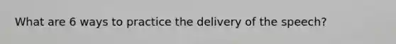 What are 6 ways to practice the delivery of the speech?