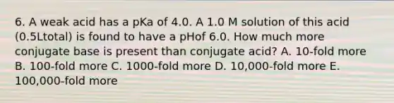 6. A weak acid has a pKa of 4.0. A 1.0 M solution of this acid (0.5Ltotal) is found to have a pHof 6.0. How much more conjugate base is present than conjugate acid? A. 10-fold more B. 100-fold more C. 1000-fold more D. 10,000-fold more E. 100,000-fold more