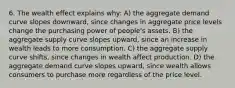 6. The wealth effect explains why: A) the aggregate demand curve slopes downward, since changes in aggregate price levels change the purchasing power of people's assets. B) the aggregate supply curve slopes upward, since an increase in wealth leads to more consumption. C) the aggregate supply curve shifts, since changes in wealth affect production. D) the aggregate demand curve slopes upward, since wealth allows consumers to purchase more regardless of the price level.