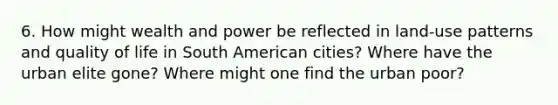 6. How might wealth and power be reflected in land-use patterns and quality of life in South American cities? Where have the urban elite gone? Where might one find the urban poor?