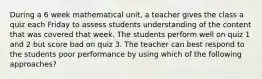 During a 6 week mathematical unit, a teacher gives the class a quiz each Friday to assess students understanding of the content that was covered that week. The students perform well on quiz 1 and 2 but score bad on quiz 3. The teacher can best respond to the students poor performance by using which of the following approaches?