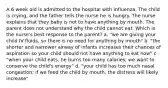 A 6 week old is admitted to the hospital with influenza. The child is crying, and the father tells the nurse he is hungry. The nurse explains that they baby is not to have anything by mouth. The parent does not understand why the child cannot eat. Which is the nurse's best response to the parent? a. "we are giving your child IV fluids, so there is no need for anything by mouth" b. "the shorter and narrower airway of infants increases their chances of aspiration so your child should not have anything to eat now" c. "when your child eats, he burns too many calories; we want to conserve the child's energy" d. "your child has too much nasal congestion; if we feed the child by mouth, the distress will likely increase"