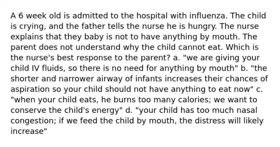 A 6 week old is admitted to the hospital with influenza. The child is crying, and the father tells the nurse he is hungry. The nurse explains that they baby is not to have anything by mouth. The parent does not understand why the child cannot eat. Which is the nurse's best response to the parent? a. "we are giving your child IV fluids, so there is no need for anything by mouth" b. "the shorter and narrower airway of infants increases their chances of aspiration so your child should not have anything to eat now" c. "when your child eats, he burns too many calories; we want to conserve the child's energy" d. "your child has too much nasal congestion; if we feed the child by mouth, the distress will likely increase"