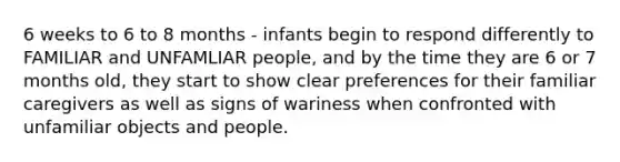 6 weeks to 6 to 8 months - infants begin to respond differently to FAMILIAR and UNFAMLIAR people, and by the time they are 6 or 7 months old, they start to show clear preferences for their familiar caregivers as well as signs of wariness when confronted with unfamiliar objects and people.