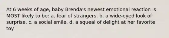 At 6 weeks of age, baby Brenda's newest emotional reaction is MOST likely to be: a. fear of strangers. b. a wide-eyed look of surprise. c. a social smile. d. a squeal of delight at her favorite toy.