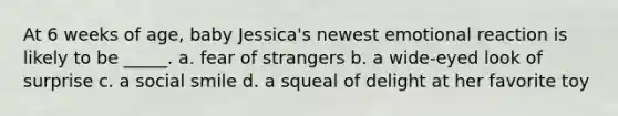 At 6 weeks of age, baby Jessica's newest emotional reaction is likely to be _____. a. fear of strangers b. a wide-eyed look of surprise c. a social smile d. a squeal of delight at her favorite toy