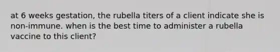 at 6 weeks gestation, the rubella titers of a client indicate she is non-immune. when is the best time to administer a rubella vaccine to this client?