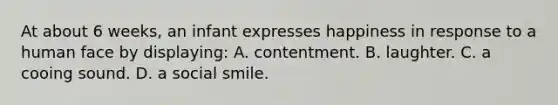 At about 6 weeks, an infant expresses happiness in response to a human face by displaying: A. contentment. B. laughter. C. a cooing sound. D. a social smile.