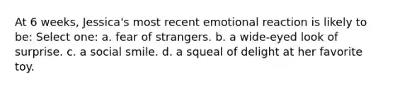 At 6 weeks, Jessica's most recent emotional reaction is likely to be: Select one: a. fear of strangers. b. a wide-eyed look of surprise. c. a social smile. d. a squeal of delight at her favorite toy.