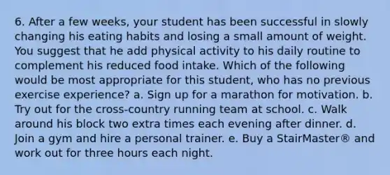 6. After a few weeks, your student has been successful in slowly changing his eating habits and losing a small amount of weight. You suggest that he add physical activity to his daily routine to complement his reduced food intake. Which of the following would be most appropriate for this student, who has no previous exercise experience? a. Sign up for a marathon for motivation. b. Try out for the cross-country running team at school. c. Walk around his block two extra times each evening after dinner. d. Join a gym and hire a personal trainer. e. Buy a StairMaster® and work out for three hours each night.