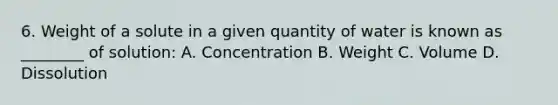 6. Weight of a solute in a given quantity of water is known as ________ of solution: A. Concentration B. Weight C. Volume D. Dissolution