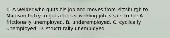 6. A welder who quits his job and moves from Pittsburgh to Madison to try to get a better welding job is said to be: A. frictionally unemployed. B. underemployed. C. cyclically unemployed. D. structurally unemployed.