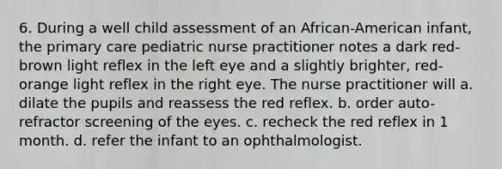 6. During a well child assessment of an African-American infant, the primary care pediatric nurse practitioner notes a dark red-brown light reflex in the left eye and a slightly brighter, red-orange light reflex in the right eye. The nurse practitioner will a. dilate the pupils and reassess the red reflex. b. order auto-refractor screening of the eyes. c. recheck the red reflex in 1 month. d. refer the infant to an ophthalmologist.