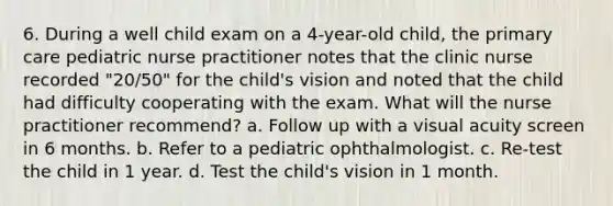 6. During a well child exam on a 4-year-old child, the primary care pediatric nurse practitioner notes that the clinic nurse recorded "20/50" for the child's vision and noted that the child had difficulty cooperating with the exam. What will the nurse practitioner recommend? a. Follow up with a visual acuity screen in 6 months. b. Refer to a pediatric ophthalmologist. c. Re-test the child in 1 year. d. Test the child's vision in 1 month.