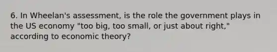 6. In Wheelan's assessment, is the role the government plays in the US economy "too big, too small, or just about right," according to economic theory?