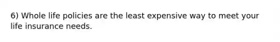 6) Whole life policies are the least expensive way to meet your life insurance needs.