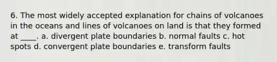 6. The most widely accepted explanation for chains of volcanoes in the oceans and lines of volcanoes on land is that they formed at ____. a. divergent plate boundaries b. normal faults c. hot spots d. convergent plate boundaries e. transform faults