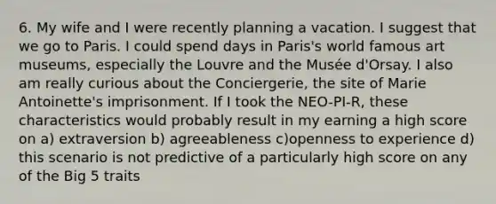 6. My wife and I were recently planning a vacation. I suggest that we go to Paris. I could spend days in Paris's world famous art museums, especially the Louvre and the Musée d'Orsay. I also am really curious about the Conciergerie, the site of Marie Antoinette's imprisonment. If I took the NEO-PI-R, these characteristics would probably result in my earning a high score on a) extraversion b) agreeableness c)openness to experience d) this scenario is not predictive of a particularly high score on any of the Big 5 traits