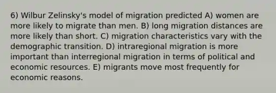 6) Wilbur Zelinsky's model of migration predicted A) women are more likely to migrate than men. B) long migration distances are more likely than short. C) migration characteristics vary with the demographic transition. D) intraregional migration is more important than interregional migration in terms of political and economic resources. E) migrants move most frequently for economic reasons.