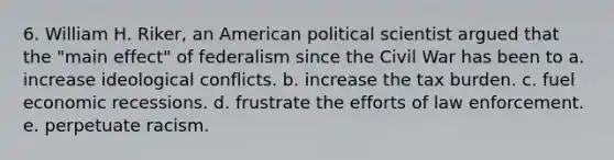 6. William H. Riker, an American political scientist argued that the "main effect" of federalism since the Civil War has been to a. increase ideological conflicts. b. increase the tax burden. c. fuel economic recessions. d. frustrate the efforts of law enforcement. e. perpetuate racism.