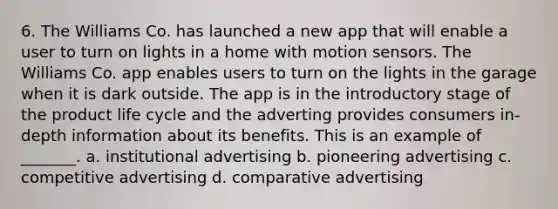 6. The Williams Co. has launched a new app that will enable a user to turn on lights in a home with motion sensors. The Williams Co. app enables users to turn on the lights in the garage when it is dark outside. The app is in the introductory stage of the product life cycle and the adverting provides consumers in-depth information about its benefits. This is an example of _______. a. institutional advertising b. pioneering advertising c. competitive advertising d. comparative advertising