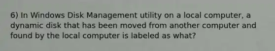 6) In Windows Disk Management utility on a local computer, a dynamic disk that has been moved from another computer and found by the local computer is labeled as what?