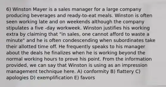 6) Winston Mayer is a sales manager for a large company producing beverages and ready-to-eat meals. Winston is often seen working late and on weekends although the company stipulates a five -day workweek. Winston justifies his working extra by claiming that "in sales, one cannot afford to waste a minute" and he is often condescending when subordinates take their allotted time off. He frequently speaks to his manager about the deals he finalizes when he is working beyond the normal working hours to prove his point. From the information provided, we can say that Winston is using as an impression management technique here. A) conformity B) flattery C) apologies D) exemplification E) favors