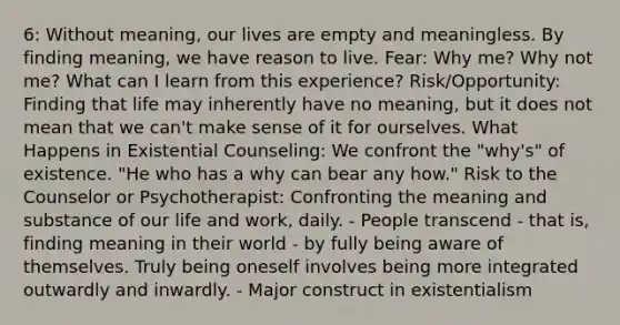 6: Without meaning, our lives are empty and meaningless. By finding meaning, we have reason to live. Fear: Why me? Why not me? What can I learn from this experience? Risk/Opportunity: Finding that life may inherently have no meaning, but it does not mean that we can't make sense of it for ourselves. What Happens in Existential Counseling: We confront the "why's" of existence. "He who has a why can bear any how." Risk to the Counselor or Psychotherapist: Confronting the meaning and substance of our life and work, daily. - People transcend - that is, finding meaning in their world - by fully being aware of themselves. Truly being oneself involves being more integrated outwardly and inwardly. - Major construct in existentialism