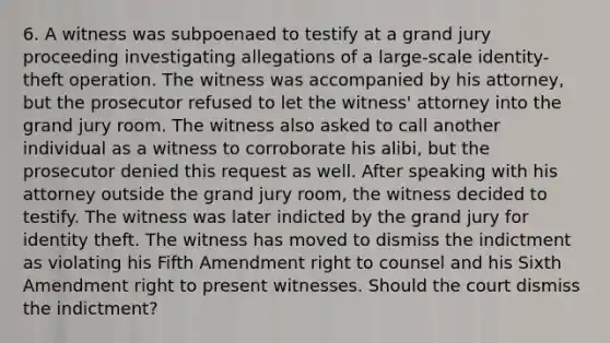 6. A witness was subpoenaed to testify at a grand jury proceeding investigating allegations of a large-scale identity-theft operation. The witness was accompanied by his attorney, but the prosecutor refused to let the witness' attorney into the grand jury room. The witness also asked to call another individual as a witness to corroborate his alibi, but the prosecutor denied this request as well. After speaking with his attorney outside the grand jury room, the witness decided to testify. The witness was later indicted by the grand jury for identity theft. The witness has moved to dismiss the indictment as violating his Fifth Amendment right to counsel and his Sixth Amendment right to present witnesses. Should the court dismiss the indictment?