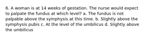 6. A woman is at 14 weeks of gestation. The nurse would expect to palpate the fundus at which level? a. The fundus is not palpable above the symphysis at this time. b. Slightly above the symphysis pubis c. At the level of the umbilicus d. Slightly above the umbilicus