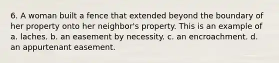 6. A woman built a fence that extended beyond the boundary of her property onto her neighbor's property. This is an example of a. laches. b. an easement by necessity. c. an encroachment. d. an appurtenant easement.