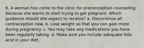 6. A woman has come to the clinic for preconception counseling because she wants to start trying to get pregnant. Which guidance should she expect to receive? a. Discontinue all contraception now. b. Lose weight so that you can gain more during pregnancy. c. You may take any medications you have been regularly taking. d. Make sure you include adequate folic acid in your diet.