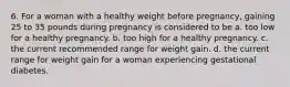 6. For a woman with a healthy weight before pregnancy, gaining 25 to 35 pounds during pregnancy is considered to be a. too low for a healthy pregnancy. b. too high for a healthy pregnancy. c. the current recommended range for weight gain. d. the current range for weight gain for a woman experiencing gestational diabetes.