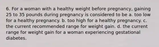 6. For a woman with a healthy weight before pregnancy, gaining 25 to 35 pounds during pregnancy is considered to be a. too low for a healthy pregnancy. b. too high for a healthy pregnancy. c. the current recommended range for weight gain. d. the current range for weight gain for a woman experiencing gestational diabetes.