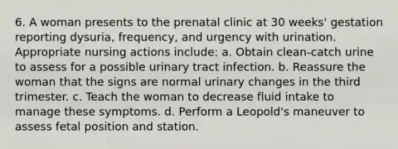 6. A woman presents to the prenatal clinic at 30 weeks' gestation reporting dysuria, frequency, and urgency with urination. Appropriate nursing actions include: a. Obtain clean-catch urine to assess for a possible urinary tract infection. b. Reassure the woman that the signs are normal urinary changes in the third trimester. c. Teach the woman to decrease fluid intake to manage these symptoms. d. Perform a Leopold's maneuver to assess fetal position and station.