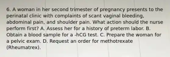 6. A woman in her second trimester of pregnancy presents to the perinatal clinic with complaints of scant vaginal bleeding, abdominal pain, and shoulder pain. What action should the nurse perform first? A. Assess her for a history of preterm labor. B. Obtain a blood sample for a -hCG test. C. Prepare the woman for a pelvic exam. D. Request an order for methotrexate (Rheumatrex).