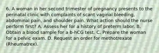 6. A woman in her second trimester of pregnancy presents to the perinatal clinic with complaints of scant vaginal bleeding, abdominal pain, and shoulder pain. What action should the nurse perform first? A. Assess her for a history of preterm labor. B. Obtain a blood sample for a b-hCG test. C. Prepare the woman for a pelvic exam. D. Request an order for methotrexate (Rheumatrex).