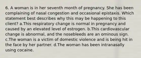 6. A woman is in her seventh month of pregnancy. She has been complaining of nasal congestion and occasional epistaxis. Which statement best describes why this may be happening to this client? a.This respiratory change is normal in pregnancy and caused by an elevated level of estrogen. b.This cardiovascular change is abnormal, and the nosebleeds are an ominous sign. c.The woman is a victim of domestic violence and is being hit in the face by her partner. d.The woman has been intranasally using cocaine.