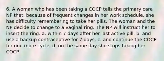 6. A woman who has been taking a COCP tells the primary care NP that, because of frequent changes in her work schedule, she has difficulty remembering to take her pills. The woman and the NP decide to change to a vaginal ring. The NP will instruct her to insert the ring: a. within 7 days after her last active pill. b. and use a backup contraceptive for 7 days. c. and continue the COCP for one more cycle. d. on the same day she stops taking her COCP.