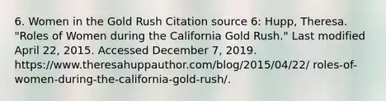 6. Women in the Gold Rush Citation source 6: Hupp, Theresa. "Roles of Women during the California Gold Rush." Last modified April 22, 2015. Accessed December 7, 2019. https://www.theresahuppauthor.com/blog/2015/04/22/ roles-of-women-during-the-california-gold-rush/.