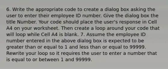 6. Write the appropriate code to create a dialog box asking the user to enter their employee ID number. Give the dialog box the title Number. Your code should place the user's response in Cell A4 on your worksheet. Then create a loop around your code that will loop while Cell A4 is blank. 7. Assume the employee ID number entered in the above dialog box is expected to be greater than or equal to 1 and less than or equal to 99999. Rewrite your loop so it requires the user to enter a number that is equal to or between 1 and 99999.