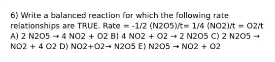 6) Write a balanced reaction for which the following rate relationships are TRUE. Rate = -1/2 (N2O5)/t= 1/4 (NO2)/t = O2/t A) 2 N2O5 → 4 NO2 + O2 B) 4 NO2 + O2 → 2 N2O5 C) 2 N2O5 → NO2 + 4 O2 D) NO2+O2→ N2O5 E) N2O5 → NO2 + O2