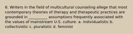 6. Writers in the field of multicultural counseling allege that most contemporary theories of therapy and therapeutic practices are grounded in __________ assumptions frequently associated with the values of mainstream U.S. culture. a. individualistic b. collectivistic c. pluralistic d. feminist