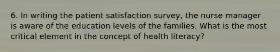 6. In writing the patient satisfaction survey, the nurse manager is aware of the education levels of the families. What is the most critical element in the concept of health literacy?